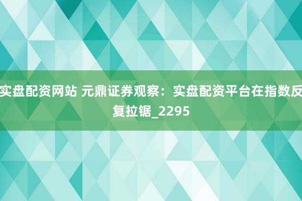 实盘配资网站 元鼎证券观察：实盘配资平台在指数反复拉锯_2295