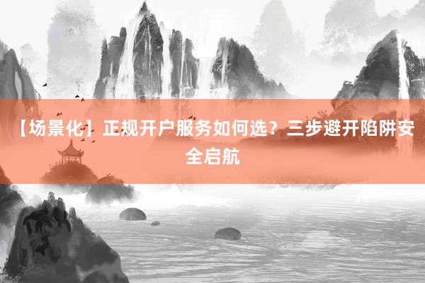 【场景化】正规开户服务如何选?三步避开陷阱安全启航