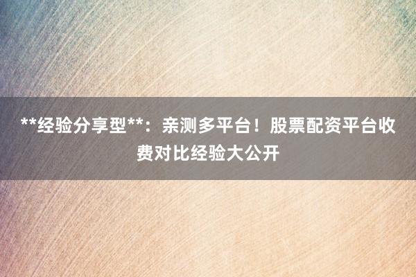 **经验分享型**：亲测多平台！股票配资平台收费对比经验大公开