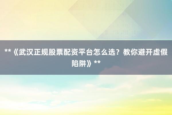 **《武汉正规股票配资平台怎么选？教你避开虚假陷阱》**