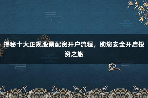 揭秘十大正规股票配资开户流程,助您安全开启投资之旅