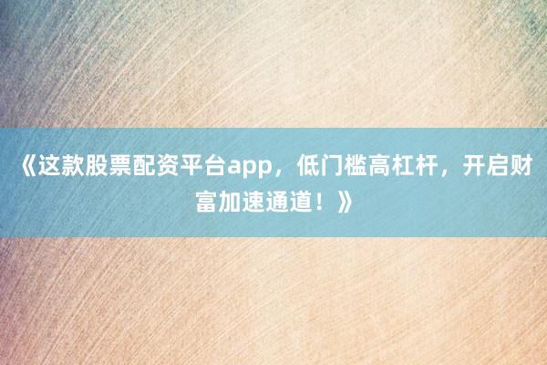 《这款股票配资平台app，低门槛高杠杆，开启财富加速通道！》