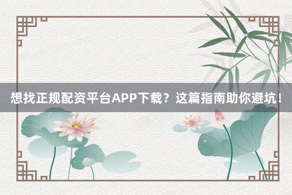 想找正规配资平台APP下载？这篇指南助你避坑！