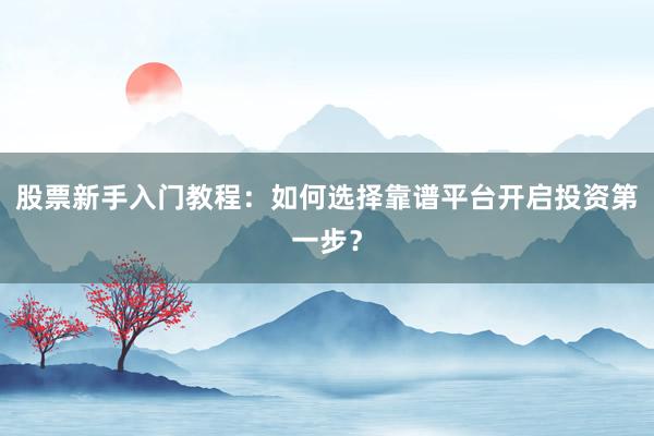 股票新手入门教程：如何选择靠谱平台开启投资第一步？