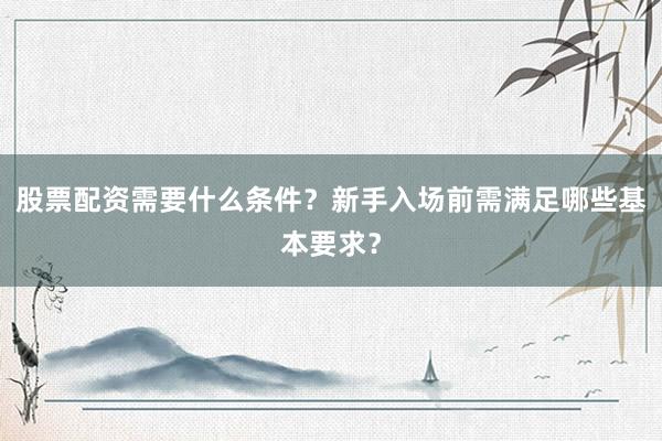 股票配资需要什么条件？新手入场前需满足哪些基本要求？