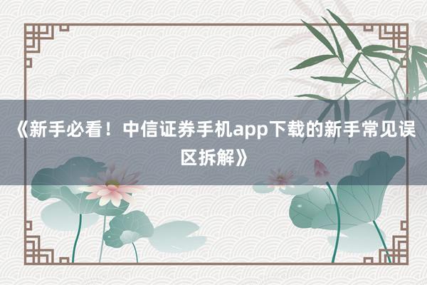《新手必看！中信证券手机app下载的新手常见误区拆解》
