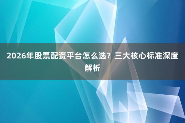 2026年股票配资平台怎么选？三大核心标准深度解析