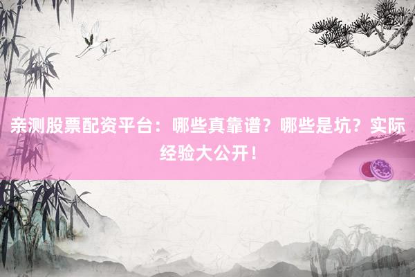 亲测股票配资平台：哪些真靠谱？哪些是坑？实际经验大公开！