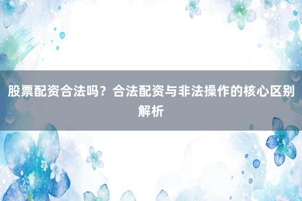 股票配资合法吗？合法配资与非法操作的核心区别解析