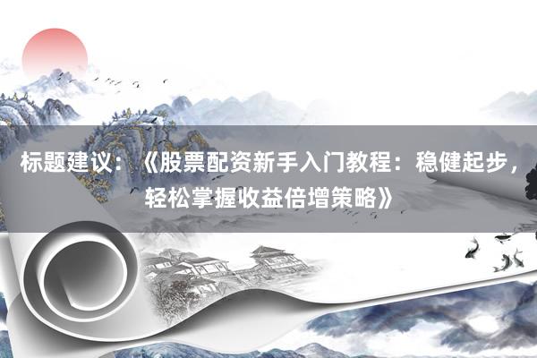 标题建议：《股票配资新手入门教程：稳健起步，轻松掌握收益倍增策略》