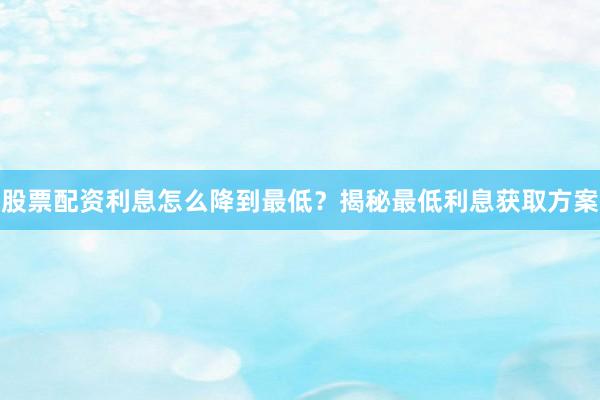 股票配资利息怎么降到最低？揭秘最低利息获取方案