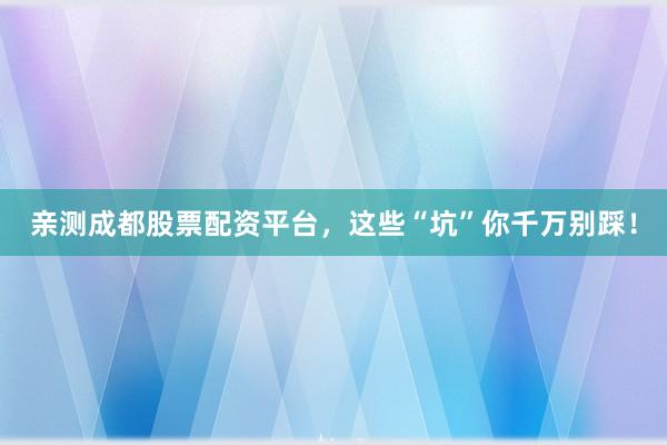 亲测成都股票配资平台，这些“坑”你千万别踩！
