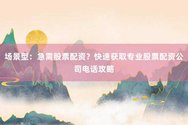 场景型：急需股票配资？快速获取专业股票配资公司电话攻略