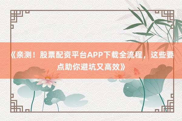 《亲测！股票配资平台APP下载全流程，这些要点助你避坑又高效》