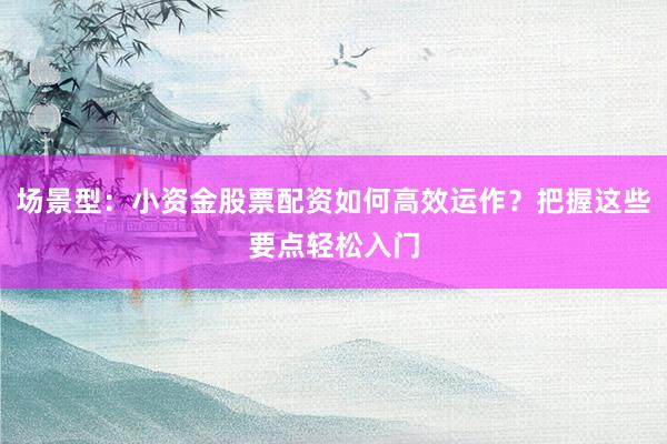 场景型：小资金股票配资如何高效运作？把握这些要点轻松入门