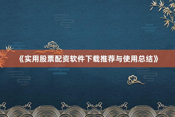 《实用股票配资软件下载推荐与使用总结》
