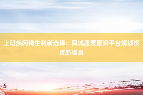 上班族闲钱生利新选择：同城股票配资平台解锁投资新场景