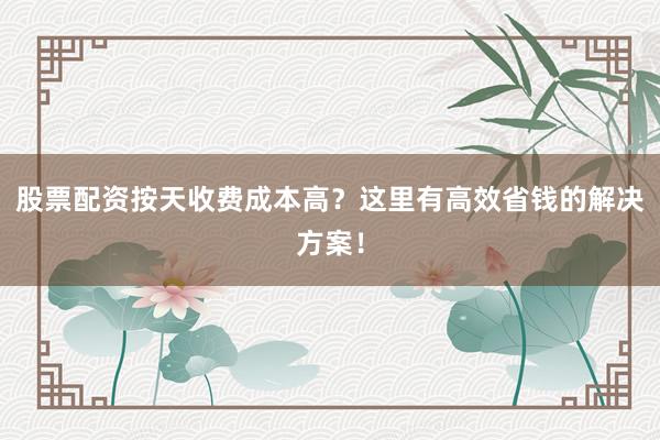 股票配资按天收费成本高？这里有高效省钱的解决方案！