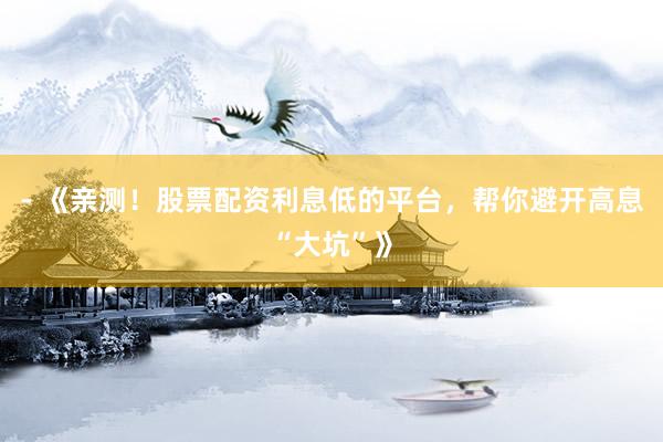 - 《亲测！股票配资利息低的平台，帮你避开高息“大坑”》