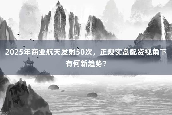 2025年商业航天发射50次，正规实盘配资视角下有何新趋势？