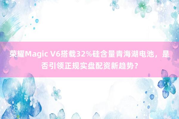 荣耀Magic V6搭载32%硅含量青海湖电池，是否引领正规实盘配资新趋势？