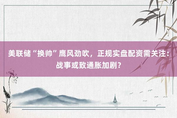 美联储“换帅”鹰风劲吹，正规实盘配资需关注：战事或致通胀加剧？