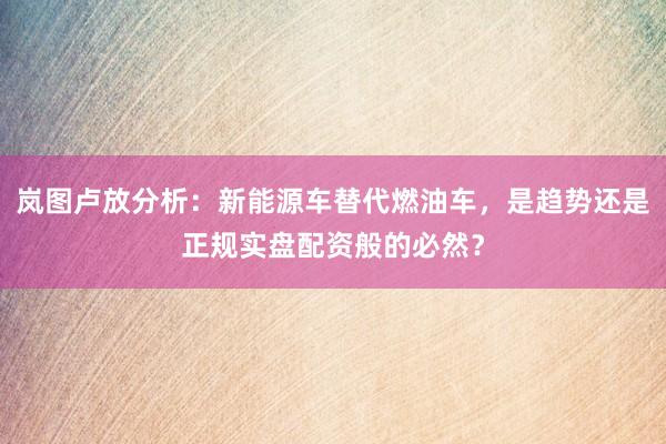 岚图卢放分析：新能源车替代燃油车，是趋势还是正规实盘配资般的必然？