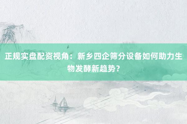 正规实盘配资视角：新乡四企筛分设备如何助力生物发酵新趋势？