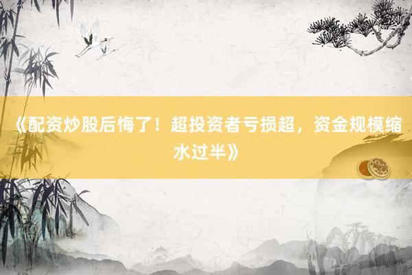 《配资炒股后悔了！超投资者亏损超，资金规模缩水过半》