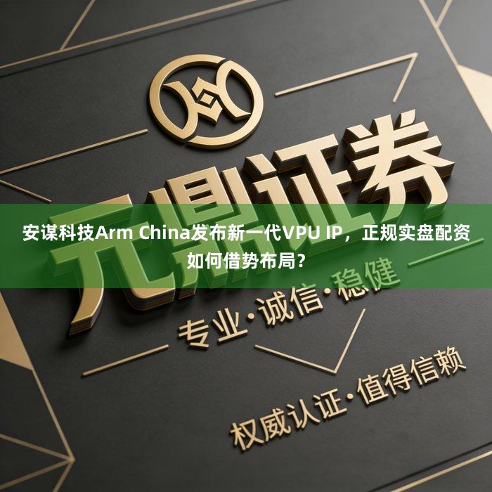 安谋科技Arm China发布新一代VPU IP，正规实盘配资如何借势布局？