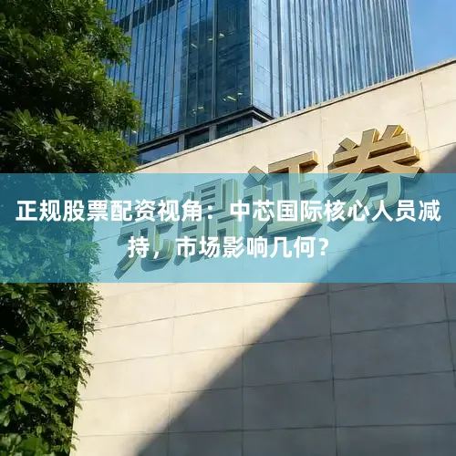 正规股票配资视角：中芯国际核心人员减持，市场影响几何？