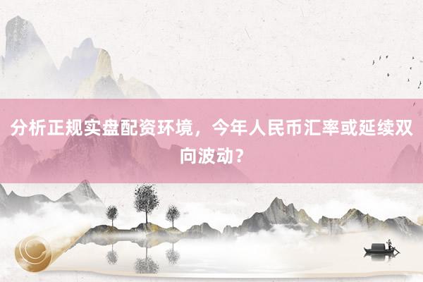 分析正规实盘配资环境，今年人民币汇率或延续双向波动？