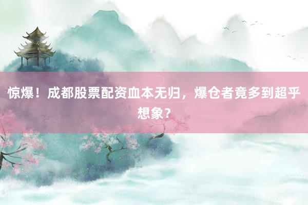 惊爆！成都股票配资血本无归，爆仓者竟多到超乎想象？