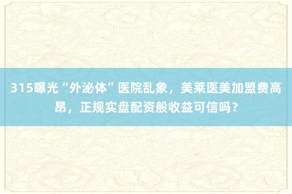 315曝光“外泌体”医院乱象，美莱医美加盟费高昂，正规实盘配资般收益可信吗？