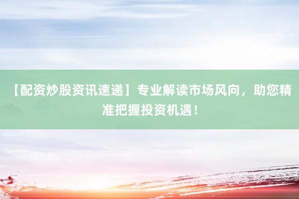 【配资炒股资讯速递】专业解读市场风向,助您精准把握投资机遇!