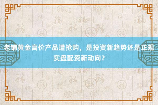 老铺黄金高价产品遭抢购，是投资新趋势还是正规实盘配资新动向？