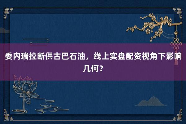 委内瑞拉断供古巴石油,线上实盘配资视角下影响几何?