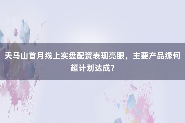 天马山首月线上实盘配资表现亮眼,主要产品缘何超计划达成?