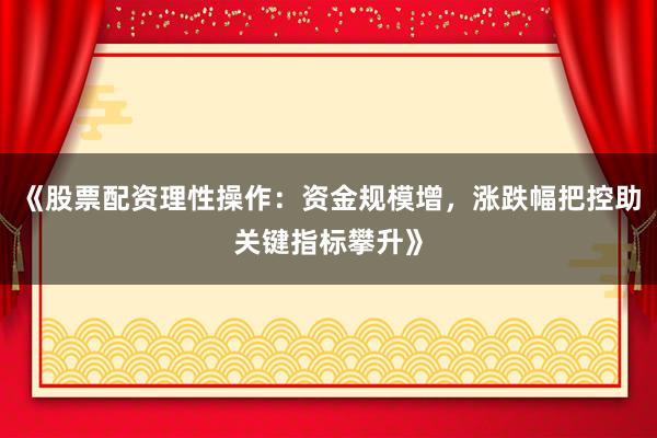 《股票配资理性操作:资金规模增,涨跌幅把控助关键指标攀升》