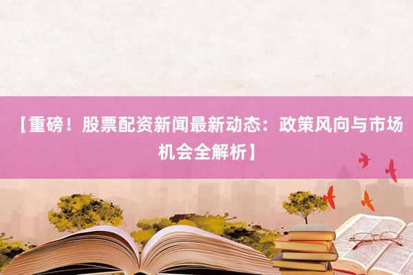 【重磅！股票配资新闻最新动态：政策风向与市场机会全解析】