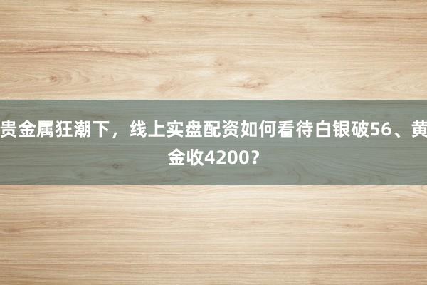 贵金属狂潮下，线上实盘配资如何看待白银破56、黄金收4200？