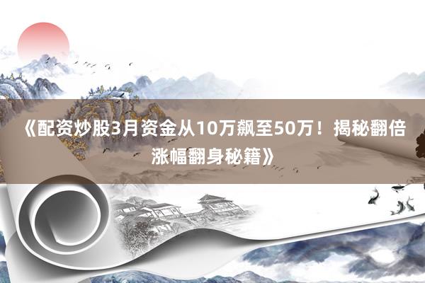 《配资炒股3月资金从10万飙至50万！揭秘翻倍涨幅翻身秘籍》
