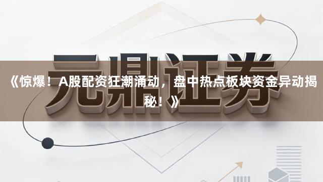 《惊爆！A股配资狂潮涌动，盘中热点板块资金异动揭秘！》