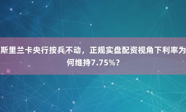 斯里兰卡央行按兵不动，正规实盘配资视角下利率为何维持7.75%？