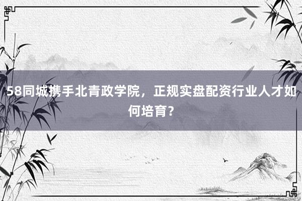 58同城携手北青政学院，正规实盘配资行业人才如何培育？
