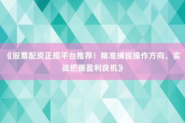 《股票配资正规平台推荐！精准捕捉操作方向，实战把握盈利良机》