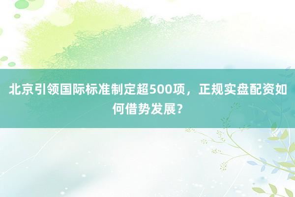 北京引领国际标准制定超500项，正规实盘配资如何借势发展？