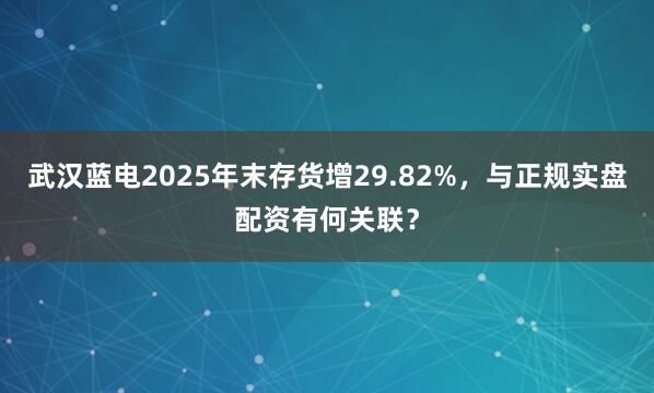 武汉蓝电2025年末存货增29.82%,与正规实盘配资有何关联?
