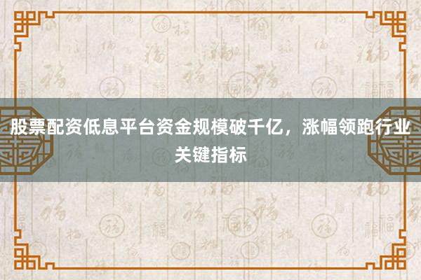 股票配资低息平台资金规模破千亿，涨幅领跑行业关键指标