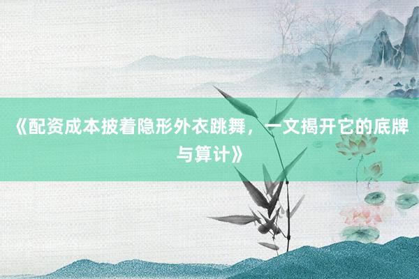 《配资成本披着隐形外衣跳舞，一文揭开它的底牌与算计》